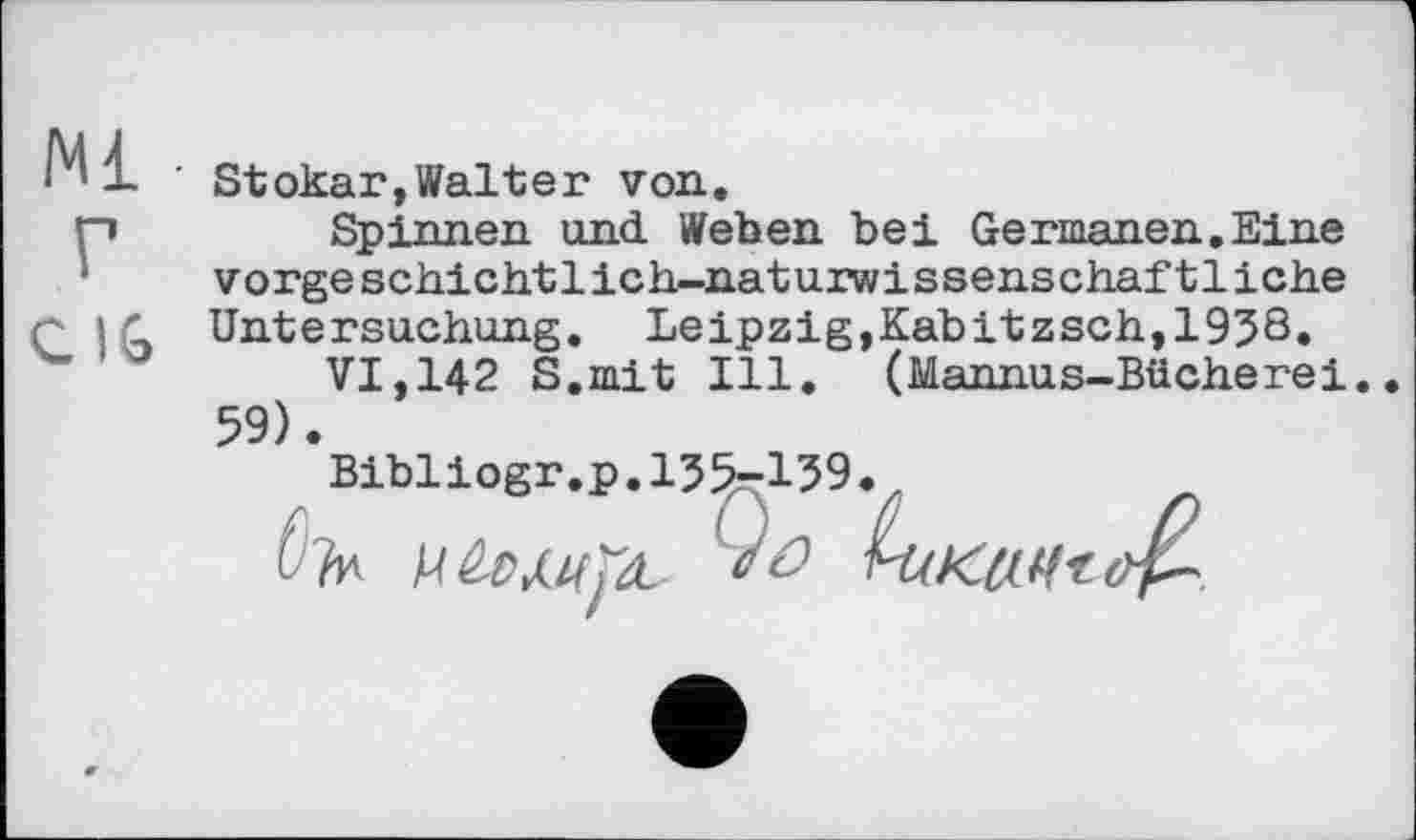 ﻿Ml
г
CI6
' Stokar,Walter von.
Spinnen und Weben bei Germanen.Eine vorge schichtlich-naturwissenschaf11iche Untersuchung. Leipzig,Kabitzsch,1958.
VI,142 S.mit Ill. (Mannus-Bücherei. 59).
Bibliogr.p.155-159.,